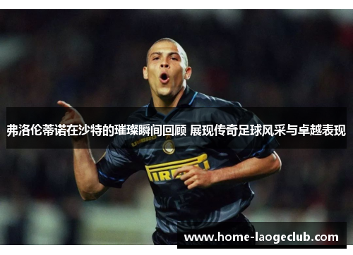弗洛伦蒂诺在沙特的璀璨瞬间回顾 展现传奇足球风采与卓越表现