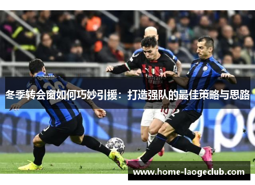 冬季转会窗如何巧妙引援：打造强队的最佳策略与思路