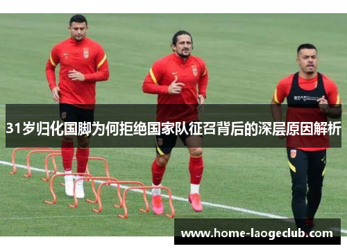 31岁归化国脚为何拒绝国家队征召背后的深层原因解析