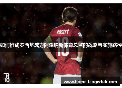 如何推动罗西基成为阿森纳新体育总监的战略与实施路径