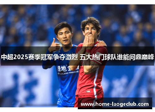 中超2025赛季冠军争夺激烈 五大热门球队谁能问鼎巅峰