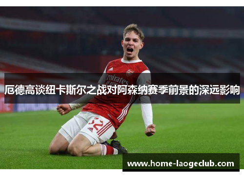 厄德高谈纽卡斯尔之战对阿森纳赛季前景的深远影响