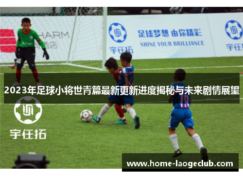 2023年足球小将世青篇最新更新进度揭秘与未来剧情展望