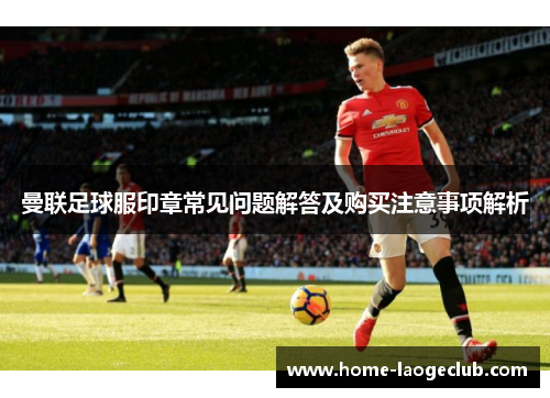曼联足球服印章常见问题解答及购买注意事项解析