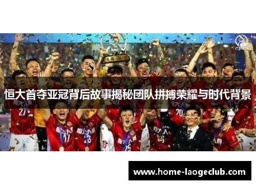 恒大首夺亚冠背后故事揭秘团队拼搏荣耀与时代背景