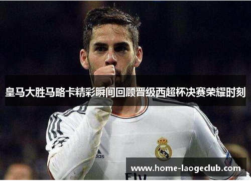 皇马大胜马略卡精彩瞬间回顾晋级西超杯决赛荣耀时刻