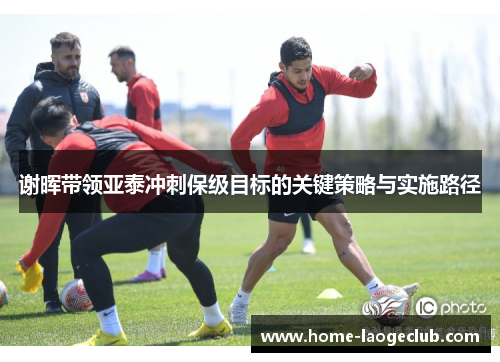 谢晖带领亚泰冲刺保级目标的关键策略与实施路径