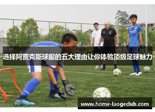 选择阿贾克斯球服的五大理由让你体验顶级足球魅力
