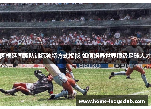 阿根廷国家队训练独特方式揭秘 如何培养世界顶级足球人才