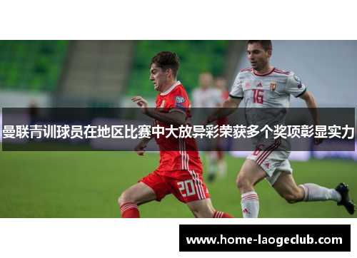 曼联青训球员在地区比赛中大放异彩荣获多个奖项彰显实力