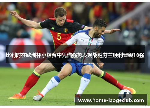 比利时在欧洲杯小组赛中凭借强势表现战胜芬兰顺利晋级16强 比利时在欧洲杯小组赛中凭借强势表现战胜芬兰顺利晋级16强