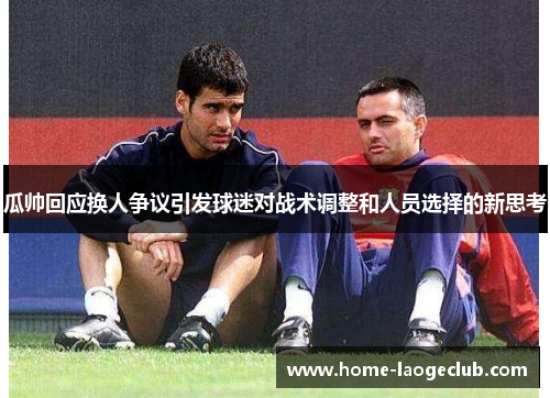 瓜帅回应换人争议引发球迷对战术调整和人员选择的新思考