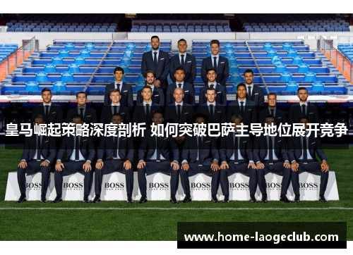 皇马崛起策略深度剖析 如何突破巴萨主导地位展开竞争