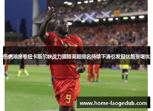 伤病潮席卷纽卡斯尔联战力骤降英超排名持续下滑引发担忧前景堪忧 伤病潮席卷纽卡斯尔联战力骤降英超排名持续下滑引发担忧前景堪忧