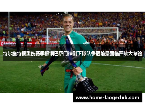 特尔施特根重伤赛季报销巴萨门神倒下球队争冠前景面临严峻大考验 特尔施特根重伤赛季报销巴萨门神倒下球队争冠前景面临严峻大考验