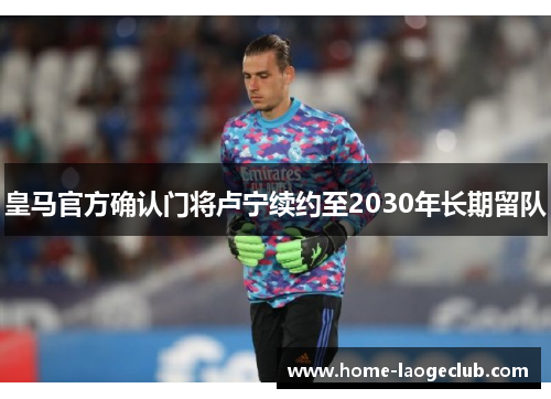 皇马官方确认门将卢宁续约至2030年长期留队 皇马官方确认门将卢宁续约至2030年长期留队