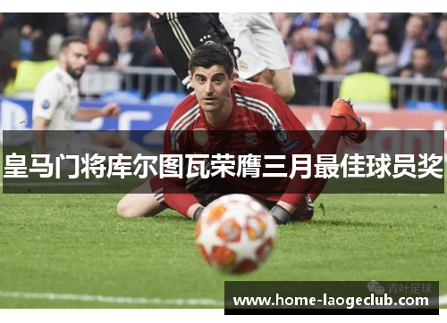 皇马门将库尔图瓦荣膺三月最佳球员奖 皇马门将库尔图瓦荣膺三月最佳球员奖