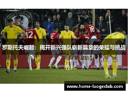 罗斯托夫崛起:揭开新兴强队崭新篇章的荣耀与挑战 罗斯托夫崛起:揭开新兴强队崭新篇章的荣耀与挑战