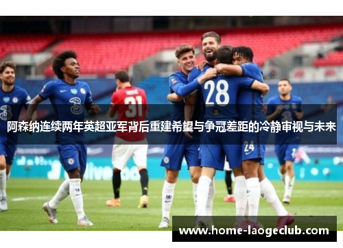阿森纳连续两年英超亚军背后重建希望与争冠差距的冷静审视与未来 阿森纳连续两年英超亚军背后重建希望与争冠差距的冷静审视与未来