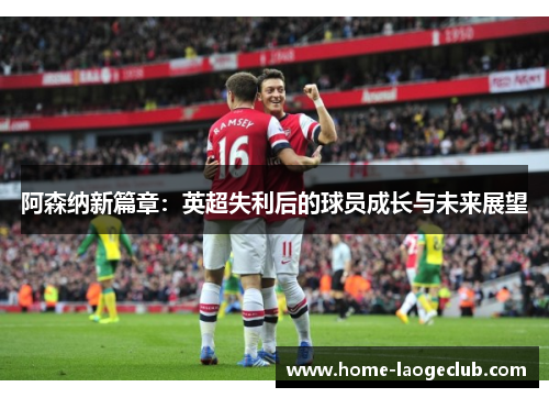 阿森纳新篇章:英超失利后的球员成长与未来展望 阿森纳新篇章:英超失利后的球员成长与未来展望
