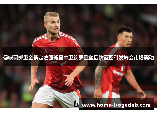 曼联豪掷重金锁定法国新星中卫约罗重塑后防蓝图引发转会市场震动 曼联豪掷重金锁定法国新星中卫约罗重塑后防蓝图引发转会市场震动